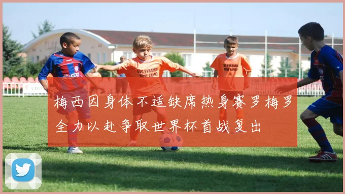 梅西因身体不适缺席热身赛罗梅罗全力以赴争取世界杯首战复出