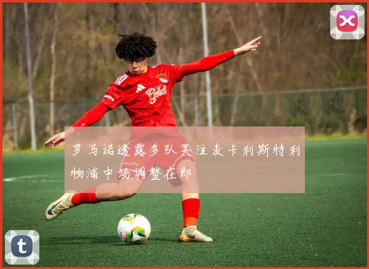 罗马诺透露多队关注麦卡利斯特利物浦中场调整在即