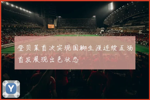 登贝莱首次实现国脚生涯连续五场首发展现出色状态