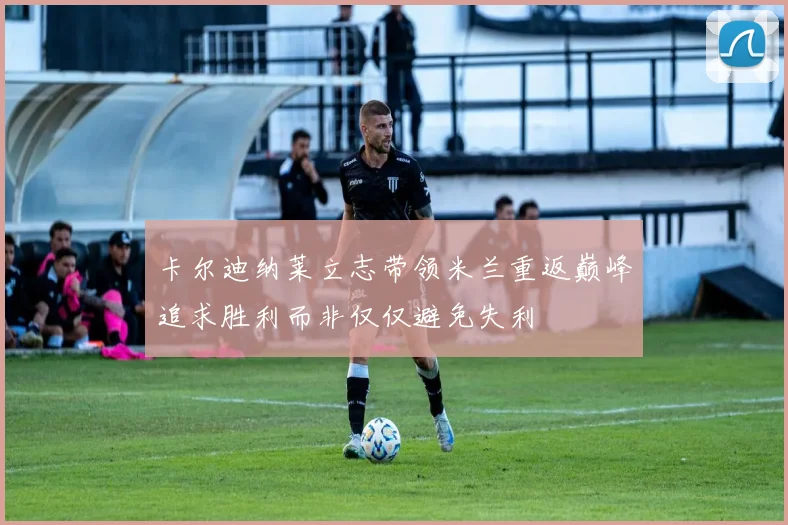 卡尔迪纳莱立志带领米兰重返巅峰追求胜利而非仅仅避免失利