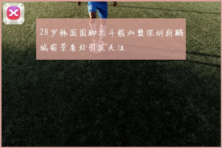 28岁韩国国脚元斗载加盟深圳新鹏城前景看好引发关注