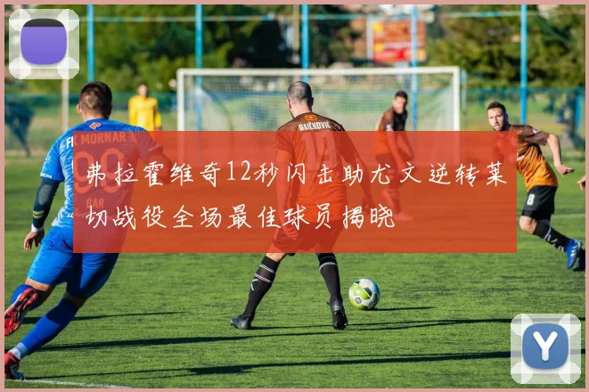 弗拉霍维奇12秒闪击助尤文逆转莱切战役全场最佳球员揭晓