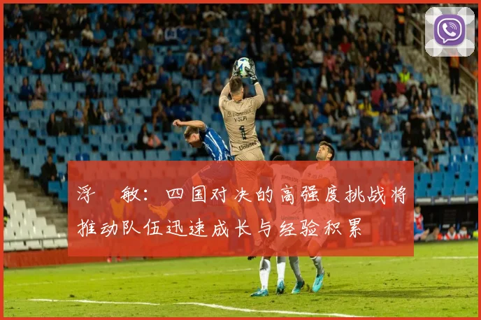 浮嶋敏：四国对决的高强度挑战将推动队伍迅速成长与经验积累