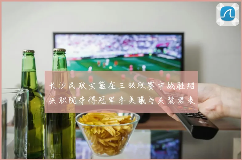 长沙民政女篮在三级联赛中战胜绍兴职院夺得冠军李美曦与关慧君表现出色