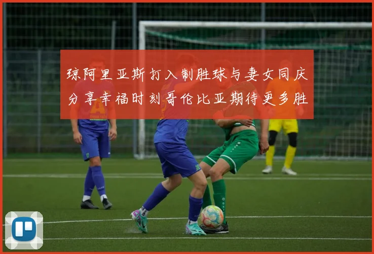 琼阿里亚斯打入制胜球与妻女同庆分享幸福时刻哥伦比亚期待更多胜利