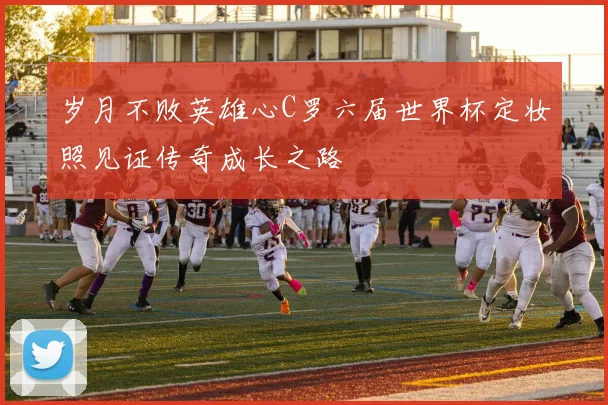 岁月不败英雄心C罗六届世界杯定妆照见证传奇成长之路