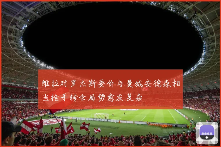维拉对罗杰斯要价与曼城安德森相当枪手转会局势愈发复杂