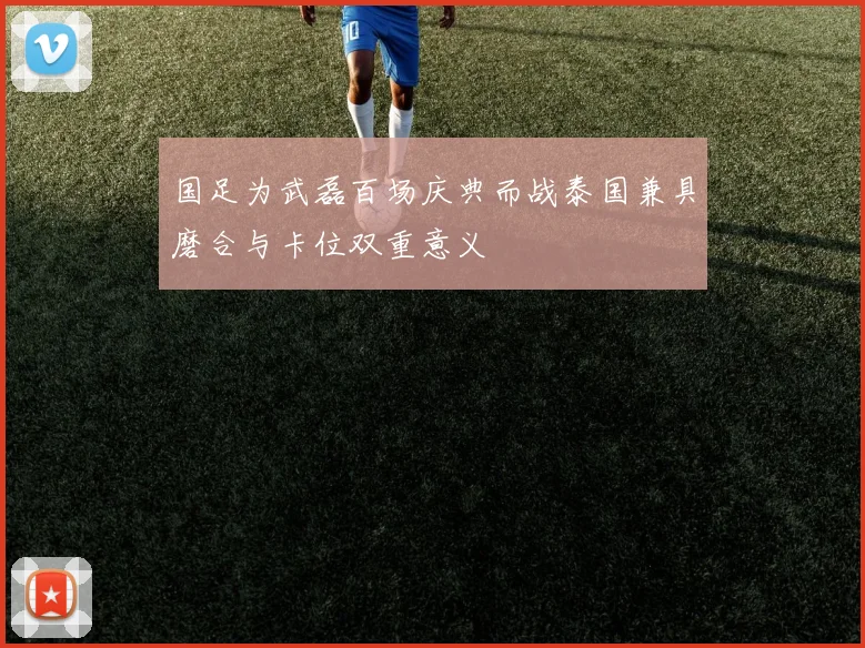 国足为武磊百场庆典而战泰国兼具磨合与卡位双重意义