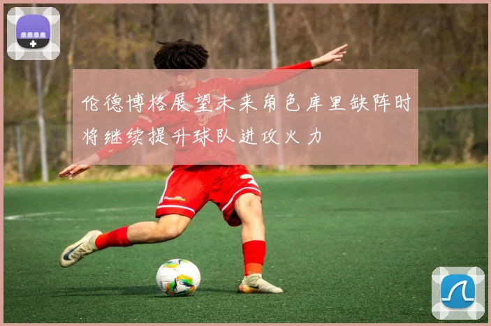 伦德博格展望未来角色库里缺阵时将继续提升球队进攻火力