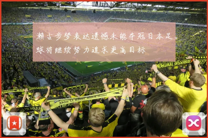 濑古步梦表达遗憾未能夺冠日本足球将继续努力追求更高目标