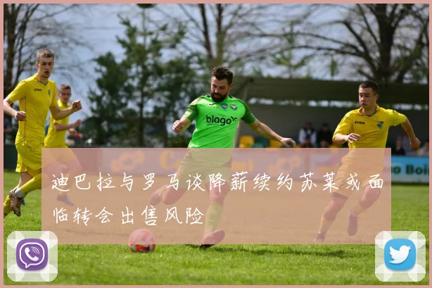 迪巴拉与罗马谈降薪续约苏莱或面临转会出售风险