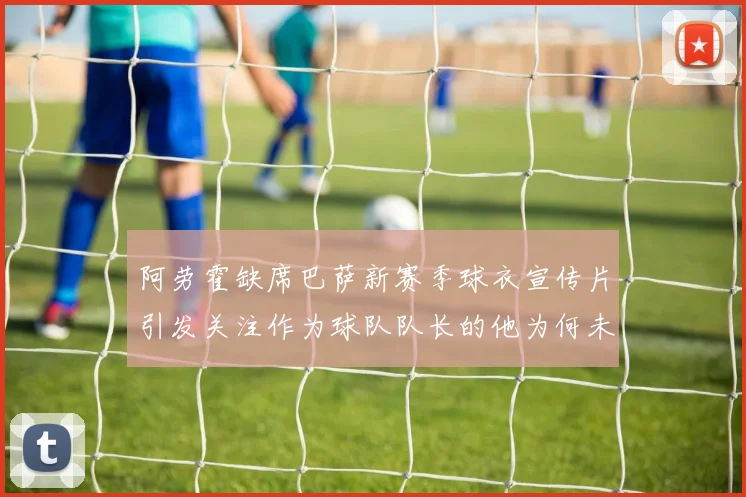 阿劳霍缺席巴萨新赛季球衣宣传片引发关注作为球队队长的他为何未现身
